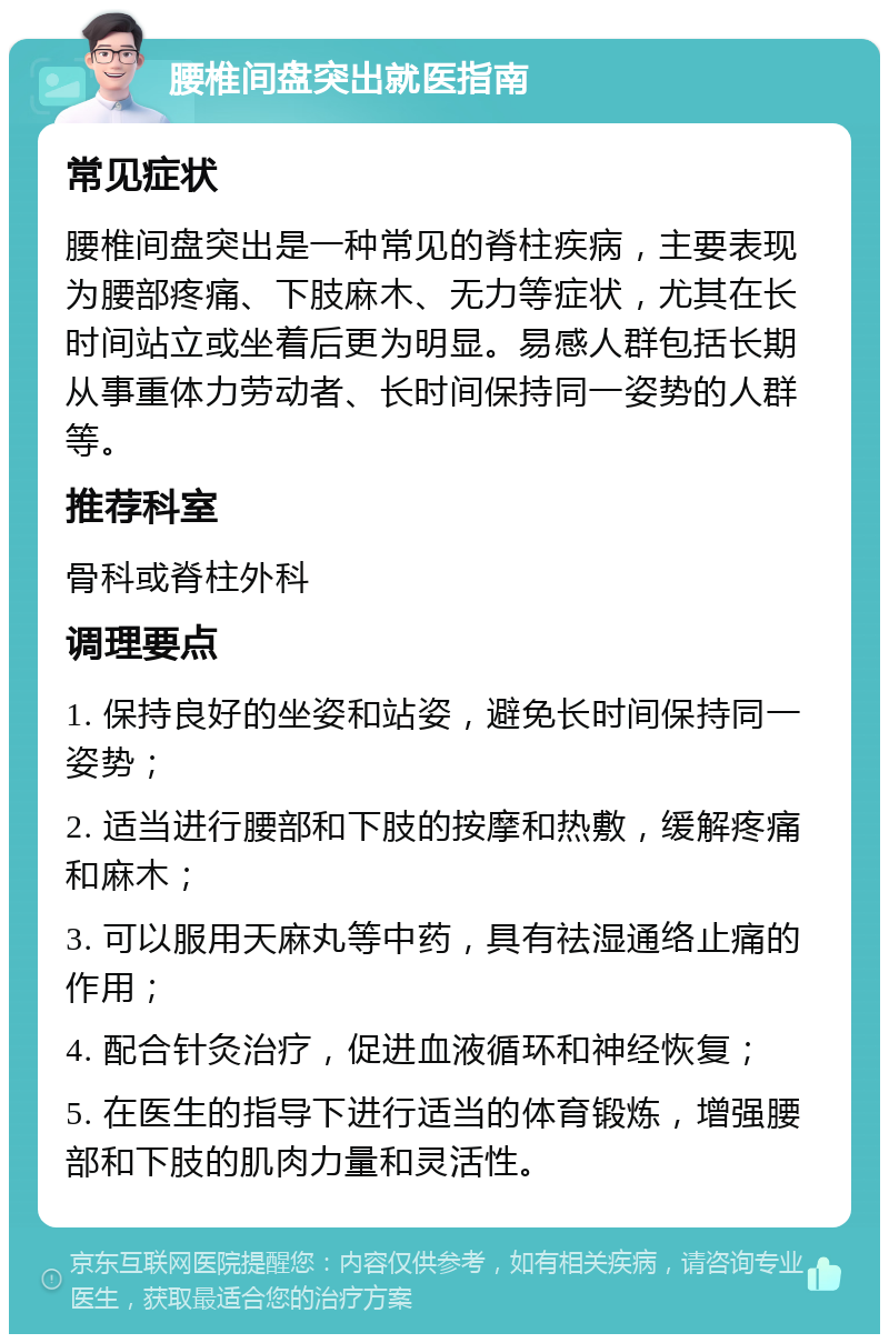 腰椎间盘突出就医指南 常见症状 腰椎间盘突出是一种常见的脊柱疾病，主要表现为腰部疼痛、下肢麻木、无力等症状，尤其在长时间站立或坐着后更为明显。易感人群包括长期从事重体力劳动者、长时间保持同一姿势的人群等。 推荐科室 骨科或脊柱外科 调理要点 1. 保持良好的坐姿和站姿，避免长时间保持同一姿势； 2. 适当进行腰部和下肢的按摩和热敷，缓解疼痛和麻木； 3. 可以服用天麻丸等中药，具有祛湿通络止痛的作用； 4. 配合针灸治疗，促进血液循环和神经恢复； 5. 在医生的指导下进行适当的体育锻炼，增强腰部和下肢的肌肉力量和灵活性。