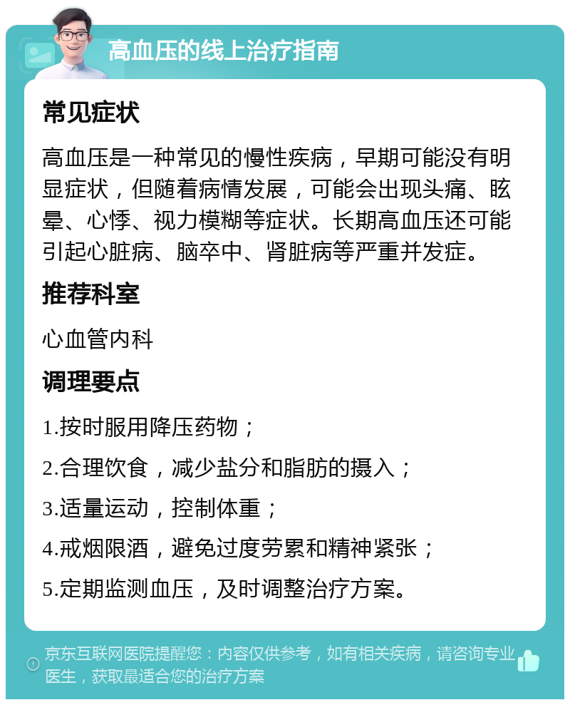 高血压的线上治疗指南 常见症状 高血压是一种常见的慢性疾病，早期可能没有明显症状，但随着病情发展，可能会出现头痛、眩晕、心悸、视力模糊等症状。长期高血压还可能引起心脏病、脑卒中、肾脏病等严重并发症。 推荐科室 心血管内科 调理要点 1.按时服用降压药物； 2.合理饮食，减少盐分和脂肪的摄入； 3.适量运动，控制体重； 4.戒烟限酒，避免过度劳累和精神紧张； 5.定期监测血压，及时调整治疗方案。