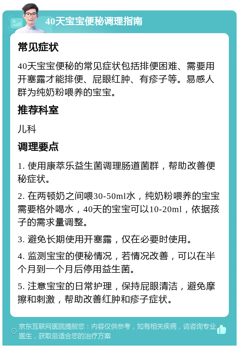 40天宝宝便秘调理指南 常见症状 40天宝宝便秘的常见症状包括排便困难、需要用开塞露才能排便、屁眼红肿、有疹子等。易感人群为纯奶粉喂养的宝宝。 推荐科室 儿科 调理要点 1. 使用康萃乐益生菌调理肠道菌群，帮助改善便秘症状。 2. 在两顿奶之间喂30-50ml水，纯奶粉喂养的宝宝需要格外喝水，40天的宝宝可以10-20ml，依据孩子的需求量调整。 3. 避免长期使用开塞露，仅在必要时使用。 4. 监测宝宝的便秘情况，若情况改善，可以在半个月到一个月后停用益生菌。 5. 注意宝宝的日常护理，保持屁眼清洁，避免摩擦和刺激，帮助改善红肿和疹子症状。