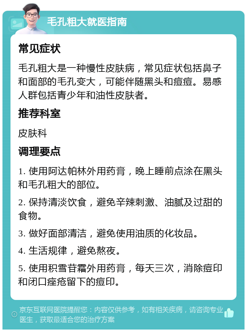 毛孔粗大就医指南 常见症状 毛孔粗大是一种慢性皮肤病，常见症状包括鼻子和面部的毛孔变大，可能伴随黑头和痘痘。易感人群包括青少年和油性皮肤者。 推荐科室 皮肤科 调理要点 1. 使用阿达帕林外用药膏，晚上睡前点涂在黑头和毛孔粗大的部位。 2. 保持清淡饮食，避免辛辣刺激、油腻及过甜的食物。 3. 做好面部清洁，避免使用油质的化妆品。 4. 生活规律，避免熬夜。 5. 使用积雪苷霜外用药膏，每天三次，消除痘印和闭口痤疮留下的痘印。