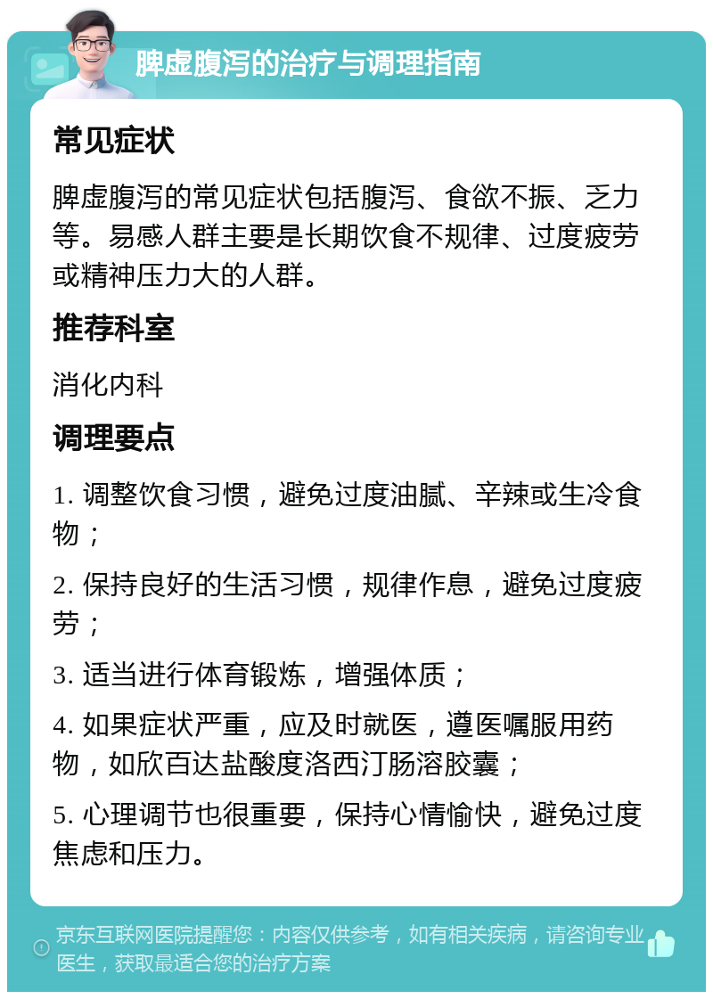 脾虚腹泻的治疗与调理指南 常见症状 脾虚腹泻的常见症状包括腹泻、食欲不振、乏力等。易感人群主要是长期饮食不规律、过度疲劳或精神压力大的人群。 推荐科室 消化内科 调理要点 1. 调整饮食习惯，避免过度油腻、辛辣或生冷食物； 2. 保持良好的生活习惯，规律作息，避免过度疲劳； 3. 适当进行体育锻炼，增强体质； 4. 如果症状严重，应及时就医，遵医嘱服用药物，如欣百达盐酸度洛西汀肠溶胶囊； 5. 心理调节也很重要，保持心情愉快，避免过度焦虑和压力。