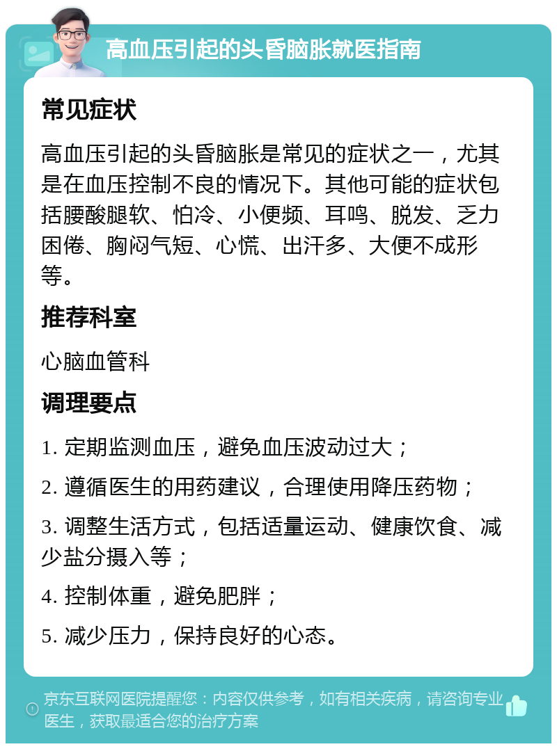 高血压引起的头昏脑胀就医指南 常见症状 高血压引起的头昏脑胀是常见的症状之一，尤其是在血压控制不良的情况下。其他可能的症状包括腰酸腿软、怕冷、小便频、耳鸣、脱发、乏力困倦、胸闷气短、心慌、出汗多、大便不成形等。 推荐科室 心脑血管科 调理要点 1. 定期监测血压，避免血压波动过大； 2. 遵循医生的用药建议，合理使用降压药物； 3. 调整生活方式，包括适量运动、健康饮食、减少盐分摄入等； 4. 控制体重，避免肥胖； 5. 减少压力，保持良好的心态。