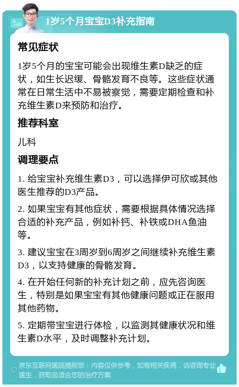 1岁5个月宝宝D3补充指南 常见症状 1岁5个月的宝宝可能会出现维生素D缺乏的症状，如生长迟缓、骨骼发育不良等。这些症状通常在日常生活中不易被察觉，需要定期检查和补充维生素D来预防和治疗。 推荐科室 儿科 调理要点 1. 给宝宝补充维生素D3，可以选择伊可欣或其他医生推荐的D3产品。 2. 如果宝宝有其他症状，需要根据具体情况选择合适的补充产品，例如补钙、补铁或DHA鱼油等。 3. 建议宝宝在3周岁到6周岁之间继续补充维生素D3，以支持健康的骨骼发育。 4. 在开始任何新的补充计划之前，应先咨询医生，特别是如果宝宝有其他健康问题或正在服用其他药物。 5. 定期带宝宝进行体检，以监测其健康状况和维生素D水平，及时调整补充计划。