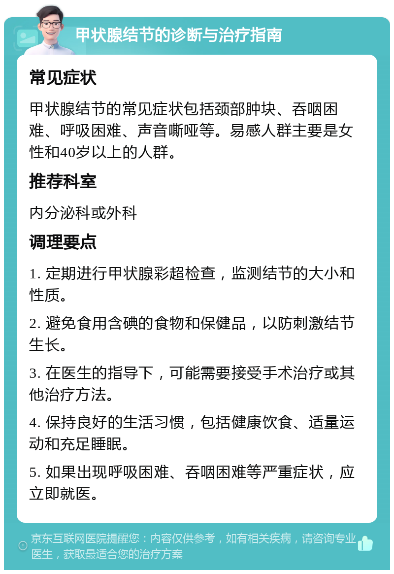 甲状腺结节的诊断与治疗指南 常见症状 甲状腺结节的常见症状包括颈部肿块、吞咽困难、呼吸困难、声音嘶哑等。易感人群主要是女性和40岁以上的人群。 推荐科室 内分泌科或外科 调理要点 1. 定期进行甲状腺彩超检查，监测结节的大小和性质。 2. 避免食用含碘的食物和保健品，以防刺激结节生长。 3. 在医生的指导下，可能需要接受手术治疗或其他治疗方法。 4. 保持良好的生活习惯，包括健康饮食、适量运动和充足睡眠。 5. 如果出现呼吸困难、吞咽困难等严重症状，应立即就医。