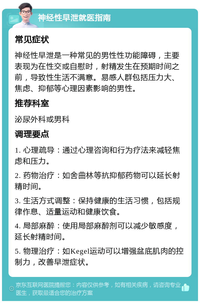 神经性早泄就医指南 常见症状 神经性早泄是一种常见的男性性功能障碍，主要表现为在性交或自慰时，射精发生在预期时间之前，导致性生活不满意。易感人群包括压力大、焦虑、抑郁等心理因素影响的男性。 推荐科室 泌尿外科或男科 调理要点 1. 心理疏导：通过心理咨询和行为疗法来减轻焦虑和压力。 2. 药物治疗：如舍曲林等抗抑郁药物可以延长射精时间。 3. 生活方式调整：保持健康的生活习惯，包括规律作息、适量运动和健康饮食。 4. 局部麻醉：使用局部麻醉剂可以减少敏感度，延长射精时间。 5. 物理治疗：如Kegel运动可以增强盆底肌肉的控制力，改善早泄症状。