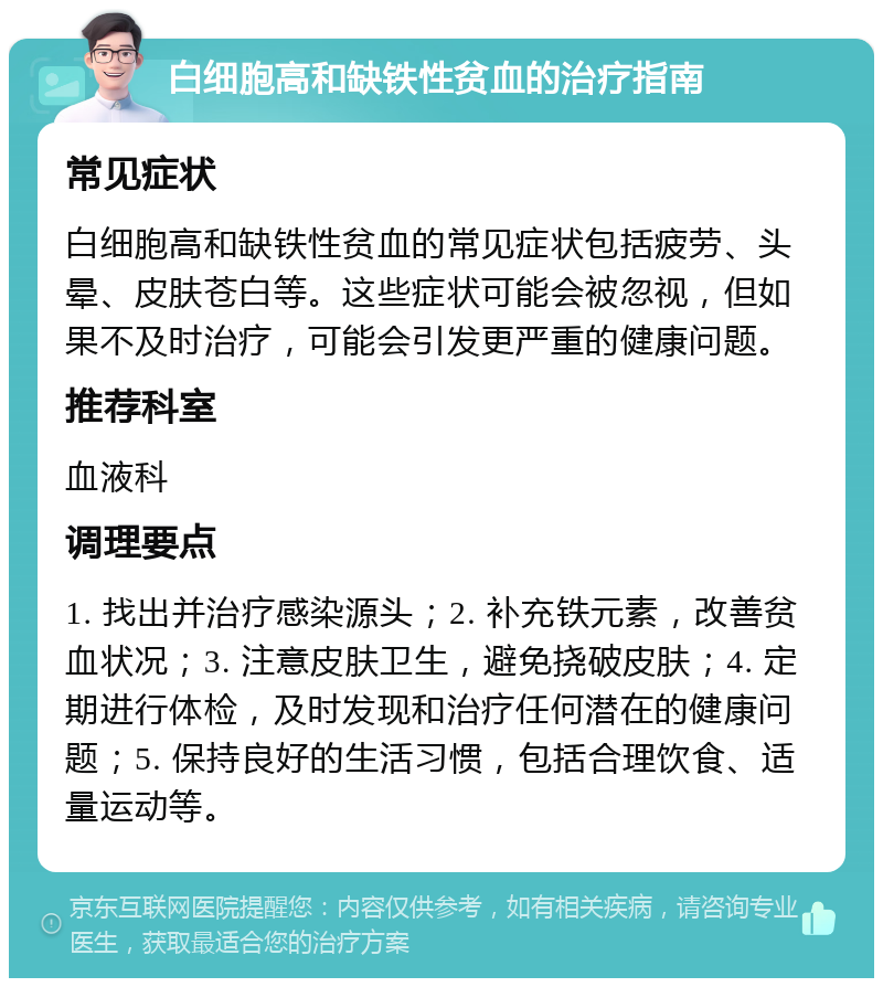 白细胞高和缺铁性贫血的治疗指南 常见症状 白细胞高和缺铁性贫血的常见症状包括疲劳、头晕、皮肤苍白等。这些症状可能会被忽视，但如果不及时治疗，可能会引发更严重的健康问题。 推荐科室 血液科 调理要点 1. 找出并治疗感染源头；2. 补充铁元素，改善贫血状况；3. 注意皮肤卫生，避免挠破皮肤；4. 定期进行体检，及时发现和治疗任何潜在的健康问题；5. 保持良好的生活习惯，包括合理饮食、适量运动等。