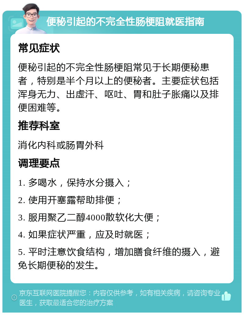 便秘引起的不完全性肠梗阻就医指南 常见症状 便秘引起的不完全性肠梗阻常见于长期便秘患者，特别是半个月以上的便秘者。主要症状包括浑身无力、出虚汗、呕吐、胃和肚子胀痛以及排便困难等。 推荐科室 消化内科或肠胃外科 调理要点 1. 多喝水，保持水分摄入； 2. 使用开塞露帮助排便； 3. 服用聚乙二醇4000散软化大便； 4. 如果症状严重，应及时就医； 5. 平时注意饮食结构，增加膳食纤维的摄入，避免长期便秘的发生。