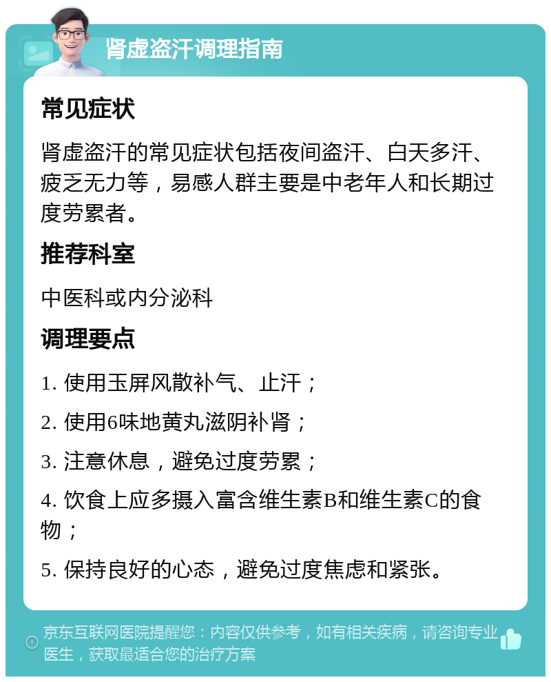 肾虚盗汗调理指南 常见症状 肾虚盗汗的常见症状包括夜间盗汗、白天多汗、疲乏无力等，易感人群主要是中老年人和长期过度劳累者。 推荐科室 中医科或内分泌科 调理要点 1. 使用玉屏风散补气、止汗； 2. 使用6味地黄丸滋阴补肾； 3. 注意休息，避免过度劳累； 4. 饮食上应多摄入富含维生素B和维生素C的食物； 5. 保持良好的心态，避免过度焦虑和紧张。