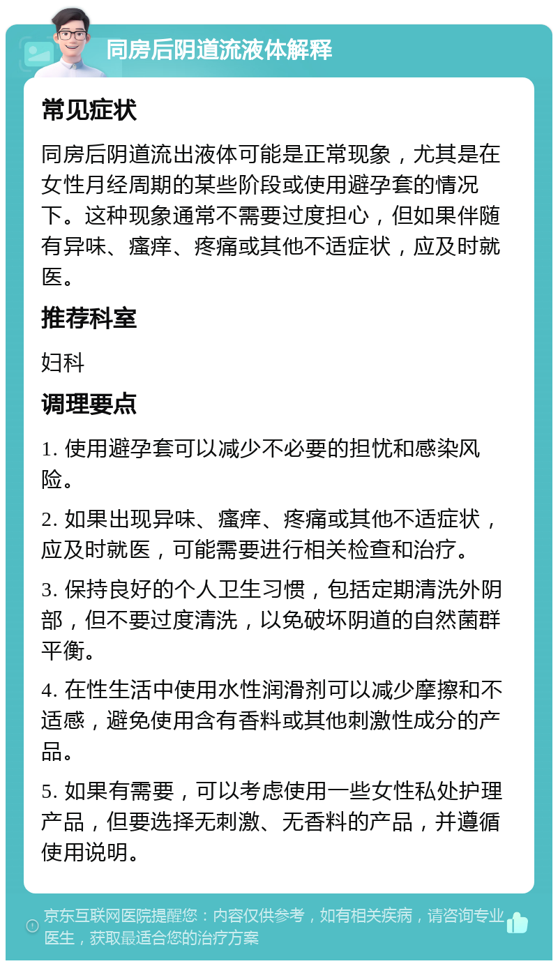 同房后阴道流液体解释 常见症状 同房后阴道流出液体可能是正常现象，尤其是在女性月经周期的某些阶段或使用避孕套的情况下。这种现象通常不需要过度担心，但如果伴随有异味、瘙痒、疼痛或其他不适症状，应及时就医。 推荐科室 妇科 调理要点 1. 使用避孕套可以减少不必要的担忧和感染风险。 2. 如果出现异味、瘙痒、疼痛或其他不适症状，应及时就医，可能需要进行相关检查和治疗。 3. 保持良好的个人卫生习惯，包括定期清洗外阴部，但不要过度清洗，以免破坏阴道的自然菌群平衡。 4. 在性生活中使用水性润滑剂可以减少摩擦和不适感，避免使用含有香料或其他刺激性成分的产品。 5. 如果有需要，可以考虑使用一些女性私处护理产品，但要选择无刺激、无香料的产品，并遵循使用说明。