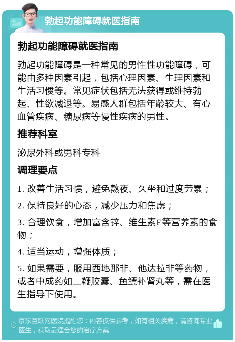 勃起功能障碍就医指南 勃起功能障碍就医指南 勃起功能障碍是一种常见的男性性功能障碍，可能由多种因素引起，包括心理因素、生理因素和生活习惯等。常见症状包括无法获得或维持勃起、性欲减退等。易感人群包括年龄较大、有心血管疾病、糖尿病等慢性疾病的男性。 推荐科室 泌尿外科或男科专科 调理要点 1. 改善生活习惯，避免熬夜、久坐和过度劳累； 2. 保持良好的心态，减少压力和焦虑； 3. 合理饮食，增加富含锌、维生素E等营养素的食物； 4. 适当运动，增强体质； 5. 如果需要，服用西地那非、他达拉非等药物，或者中成药如三鞭胶囊、鱼鳔补肾丸等，需在医生指导下使用。