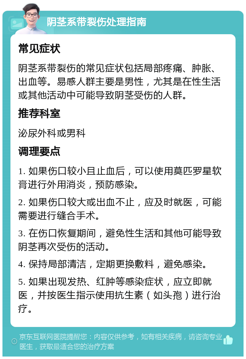 阴茎系带裂伤处理指南 常见症状 阴茎系带裂伤的常见症状包括局部疼痛、肿胀、出血等。易感人群主要是男性，尤其是在性生活或其他活动中可能导致阴茎受伤的人群。 推荐科室 泌尿外科或男科 调理要点 1. 如果伤口较小且止血后，可以使用莫匹罗星软膏进行外用消炎，预防感染。 2. 如果伤口较大或出血不止，应及时就医，可能需要进行缝合手术。 3. 在伤口恢复期间，避免性生活和其他可能导致阴茎再次受伤的活动。 4. 保持局部清洁，定期更换敷料，避免感染。 5. 如果出现发热、红肿等感染症状，应立即就医，并按医生指示使用抗生素（如头孢）进行治疗。