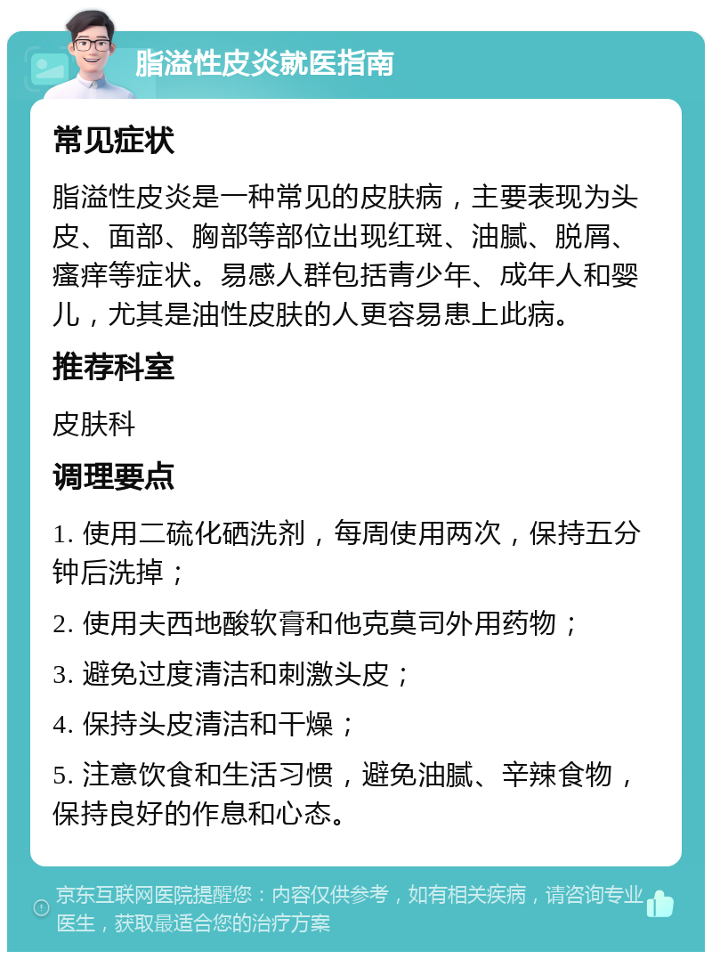 脂溢性皮炎就医指南 常见症状 脂溢性皮炎是一种常见的皮肤病，主要表现为头皮、面部、胸部等部位出现红斑、油腻、脱屑、瘙痒等症状。易感人群包括青少年、成年人和婴儿，尤其是油性皮肤的人更容易患上此病。 推荐科室 皮肤科 调理要点 1. 使用二硫化硒洗剂，每周使用两次，保持五分钟后洗掉； 2. 使用夫西地酸软膏和他克莫司外用药物； 3. 避免过度清洁和刺激头皮； 4. 保持头皮清洁和干燥； 5. 注意饮食和生活习惯，避免油腻、辛辣食物，保持良好的作息和心态。