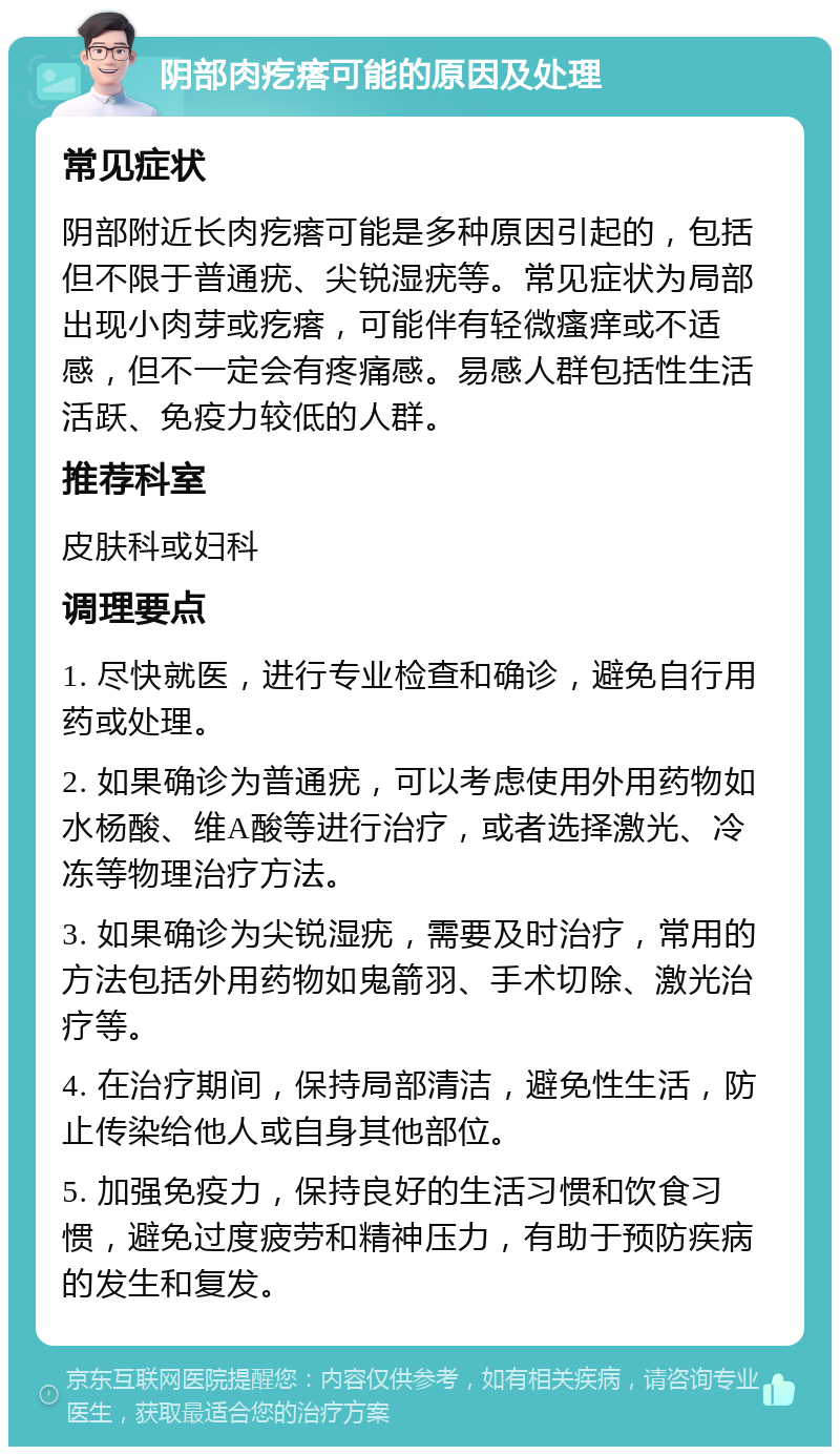 阴部肉疙瘩可能的原因及处理 常见症状 阴部附近长肉疙瘩可能是多种原因引起的，包括但不限于普通疣、尖锐湿疣等。常见症状为局部出现小肉芽或疙瘩，可能伴有轻微瘙痒或不适感，但不一定会有疼痛感。易感人群包括性生活活跃、免疫力较低的人群。 推荐科室 皮肤科或妇科 调理要点 1. 尽快就医，进行专业检查和确诊，避免自行用药或处理。 2. 如果确诊为普通疣，可以考虑使用外用药物如水杨酸、维A酸等进行治疗，或者选择激光、冷冻等物理治疗方法。 3. 如果确诊为尖锐湿疣，需要及时治疗，常用的方法包括外用药物如鬼箭羽、手术切除、激光治疗等。 4. 在治疗期间，保持局部清洁，避免性生活，防止传染给他人或自身其他部位。 5. 加强免疫力，保持良好的生活习惯和饮食习惯，避免过度疲劳和精神压力，有助于预防疾病的发生和复发。