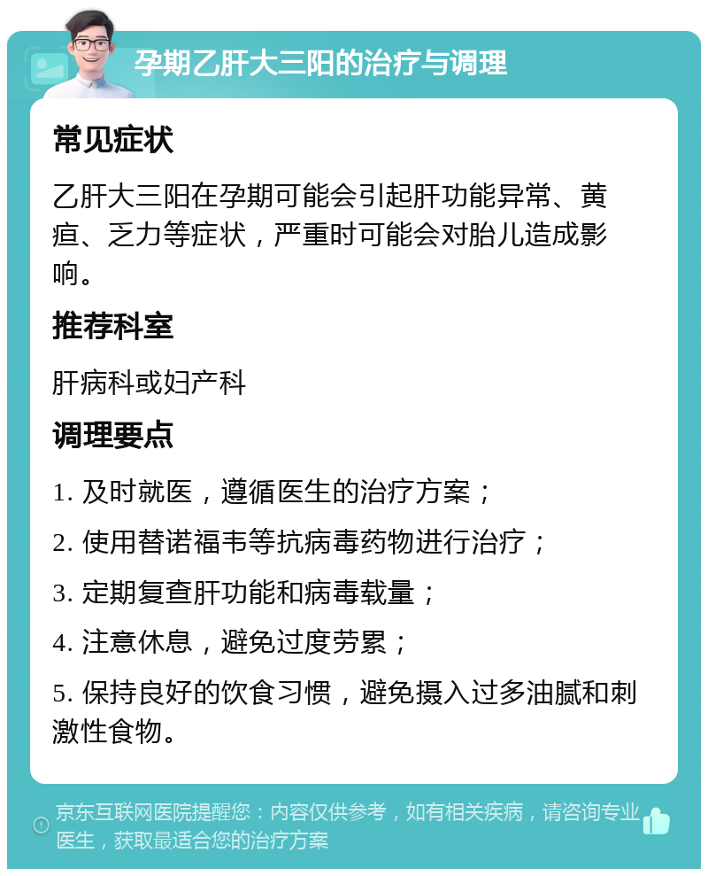 孕期乙肝大三阳的治疗与调理 常见症状 乙肝大三阳在孕期可能会引起肝功能异常、黄疸、乏力等症状，严重时可能会对胎儿造成影响。 推荐科室 肝病科或妇产科 调理要点 1. 及时就医，遵循医生的治疗方案； 2. 使用替诺福韦等抗病毒药物进行治疗； 3. 定期复查肝功能和病毒载量； 4. 注意休息，避免过度劳累； 5. 保持良好的饮食习惯，避免摄入过多油腻和刺激性食物。