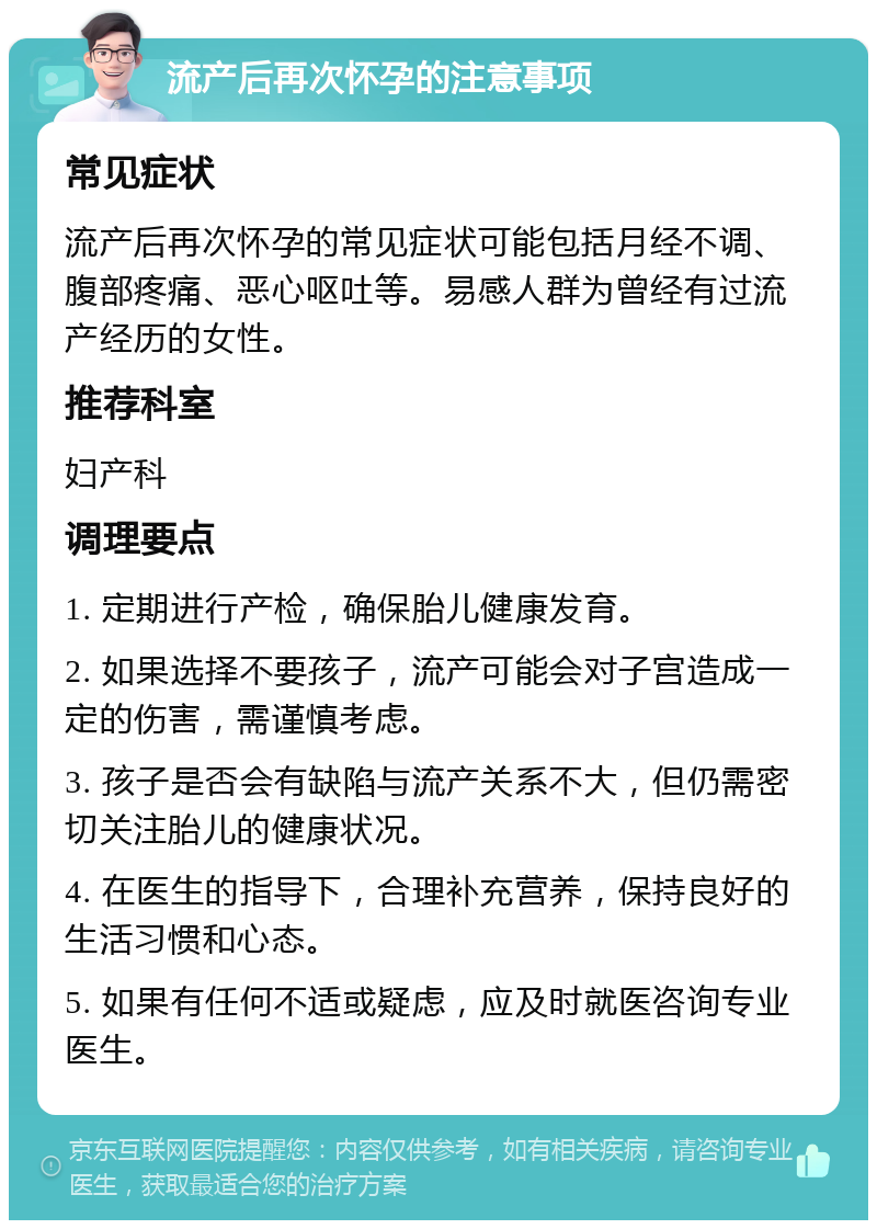 流产后再次怀孕的注意事项 常见症状 流产后再次怀孕的常见症状可能包括月经不调、腹部疼痛、恶心呕吐等。易感人群为曾经有过流产经历的女性。 推荐科室 妇产科 调理要点 1. 定期进行产检，确保胎儿健康发育。 2. 如果选择不要孩子，流产可能会对子宫造成一定的伤害，需谨慎考虑。 3. 孩子是否会有缺陷与流产关系不大，但仍需密切关注胎儿的健康状况。 4. 在医生的指导下，合理补充营养，保持良好的生活习惯和心态。 5. 如果有任何不适或疑虑，应及时就医咨询专业医生。