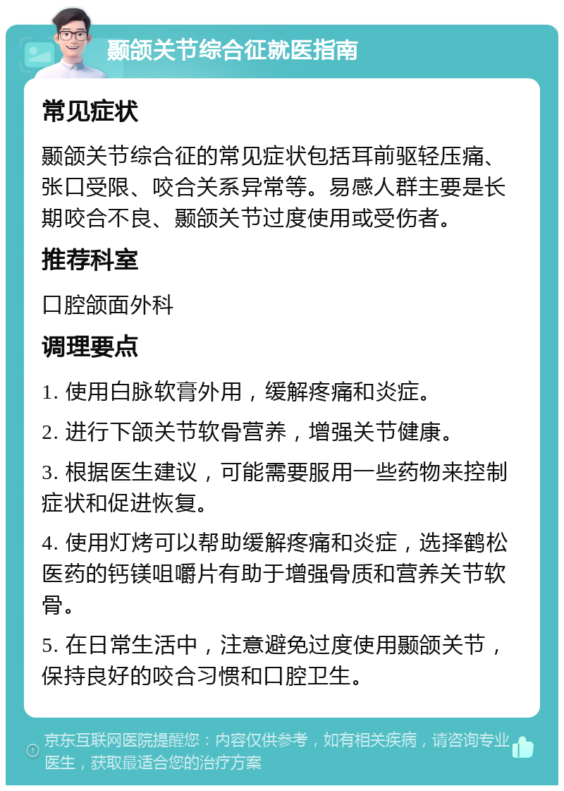 颞颌关节综合征就医指南 常见症状 颞颌关节综合征的常见症状包括耳前驱轻压痛、张口受限、咬合关系异常等。易感人群主要是长期咬合不良、颞颌关节过度使用或受伤者。 推荐科室 口腔颌面外科 调理要点 1. 使用白脉软膏外用，缓解疼痛和炎症。 2. 进行下颌关节软骨营养，增强关节健康。 3. 根据医生建议，可能需要服用一些药物来控制症状和促进恢复。 4. 使用灯烤可以帮助缓解疼痛和炎症，选择鹤松医药的钙镁咀嚼片有助于增强骨质和营养关节软骨。 5. 在日常生活中，注意避免过度使用颞颌关节，保持良好的咬合习惯和口腔卫生。