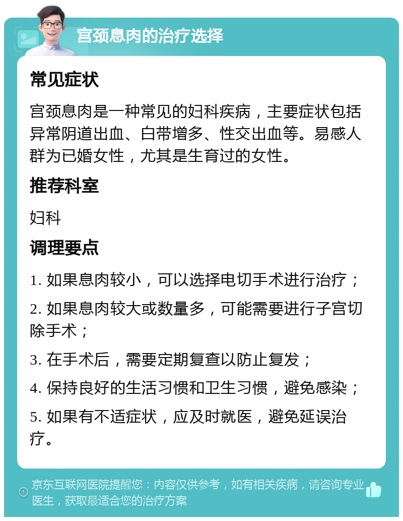 宫颈息肉的治疗选择 常见症状 宫颈息肉是一种常见的妇科疾病，主要症状包括异常阴道出血、白带增多、性交出血等。易感人群为已婚女性，尤其是生育过的女性。 推荐科室 妇科 调理要点 1. 如果息肉较小，可以选择电切手术进行治疗； 2. 如果息肉较大或数量多，可能需要进行子宫切除手术； 3. 在手术后，需要定期复查以防止复发； 4. 保持良好的生活习惯和卫生习惯，避免感染； 5. 如果有不适症状，应及时就医，避免延误治疗。