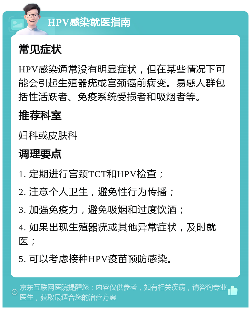 HPV感染就医指南 常见症状 HPV感染通常没有明显症状，但在某些情况下可能会引起生殖器疣或宫颈癌前病变。易感人群包括性活跃者、免疫系统受损者和吸烟者等。 推荐科室 妇科或皮肤科 调理要点 1. 定期进行宫颈TCT和HPV检查； 2. 注意个人卫生，避免性行为传播； 3. 加强免疫力，避免吸烟和过度饮酒； 4. 如果出现生殖器疣或其他异常症状，及时就医； 5. 可以考虑接种HPV疫苗预防感染。