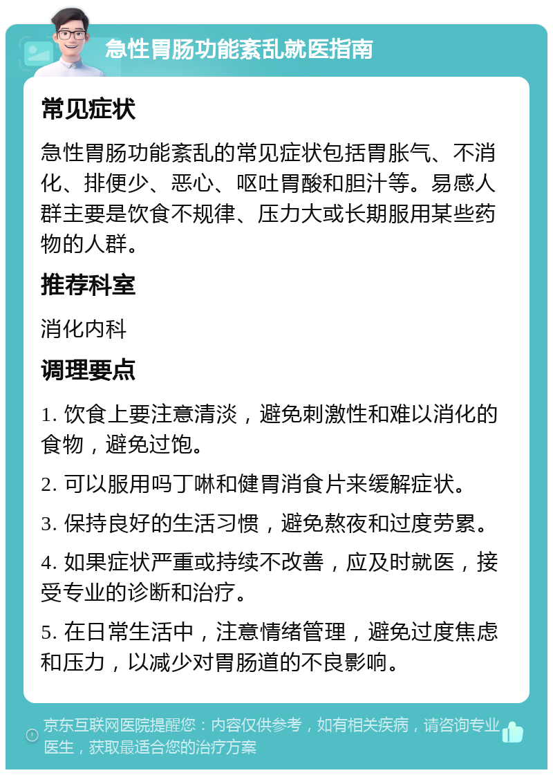 急性胃肠功能紊乱就医指南 常见症状 急性胃肠功能紊乱的常见症状包括胃胀气、不消化、排便少、恶心、呕吐胃酸和胆汁等。易感人群主要是饮食不规律、压力大或长期服用某些药物的人群。 推荐科室 消化内科 调理要点 1. 饮食上要注意清淡，避免刺激性和难以消化的食物，避免过饱。 2. 可以服用吗丁啉和健胃消食片来缓解症状。 3. 保持良好的生活习惯，避免熬夜和过度劳累。 4. 如果症状严重或持续不改善，应及时就医，接受专业的诊断和治疗。 5. 在日常生活中，注意情绪管理，避免过度焦虑和压力，以减少对胃肠道的不良影响。