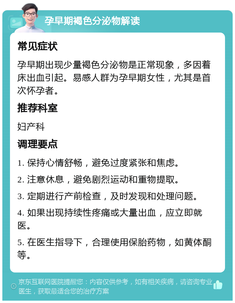 孕早期褐色分泌物解读 常见症状 孕早期出现少量褐色分泌物是正常现象，多因着床出血引起。易感人群为孕早期女性，尤其是首次怀孕者。 推荐科室 妇产科 调理要点 1. 保持心情舒畅，避免过度紧张和焦虑。 2. 注意休息，避免剧烈运动和重物提取。 3. 定期进行产前检查，及时发现和处理问题。 4. 如果出现持续性疼痛或大量出血，应立即就医。 5. 在医生指导下，合理使用保胎药物，如黄体酮等。