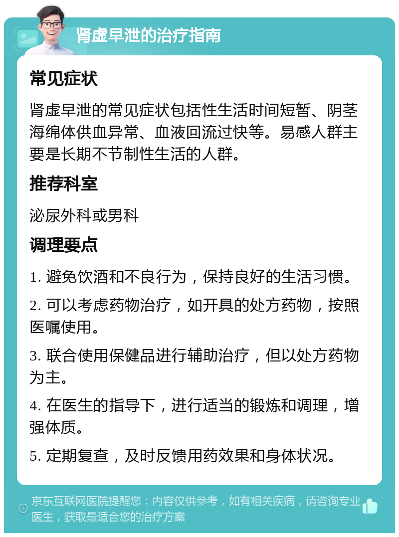 肾虚早泄的治疗指南 常见症状 肾虚早泄的常见症状包括性生活时间短暂、阴茎海绵体供血异常、血液回流过快等。易感人群主要是长期不节制性生活的人群。 推荐科室 泌尿外科或男科 调理要点 1. 避免饮酒和不良行为，保持良好的生活习惯。 2. 可以考虑药物治疗，如开具的处方药物，按照医嘱使用。 3. 联合使用保健品进行辅助治疗，但以处方药物为主。 4. 在医生的指导下，进行适当的锻炼和调理，增强体质。 5. 定期复查，及时反馈用药效果和身体状况。