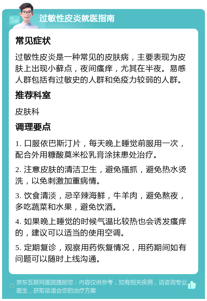 过敏性皮炎就医指南 常见症状 过敏性皮炎是一种常见的皮肤病，主要表现为皮肤上出现小藓点，夜间瘙痒，尤其在半夜。易感人群包括有过敏史的人群和免疫力较弱的人群。 推荐科室 皮肤科 调理要点 1. 口服依巴斯汀片，每天晚上睡觉前服用一次，配合外用糠酸莫米松乳膏涂抹患处治疗。 2. 注意皮肤的清洁卫生，避免搔抓，避免热水烫洗，以免刺激加重病情。 3. 饮食清淡，忌辛辣海鲜，牛羊肉，避免熬夜，多吃蔬菜和水果，避免饮酒。 4. 如果晚上睡觉的时候气温比较热也会诱发瘙痒的，建议可以适当的使用空调。 5. 定期复诊，观察用药恢复情况，用药期间如有问题可以随时上线沟通。