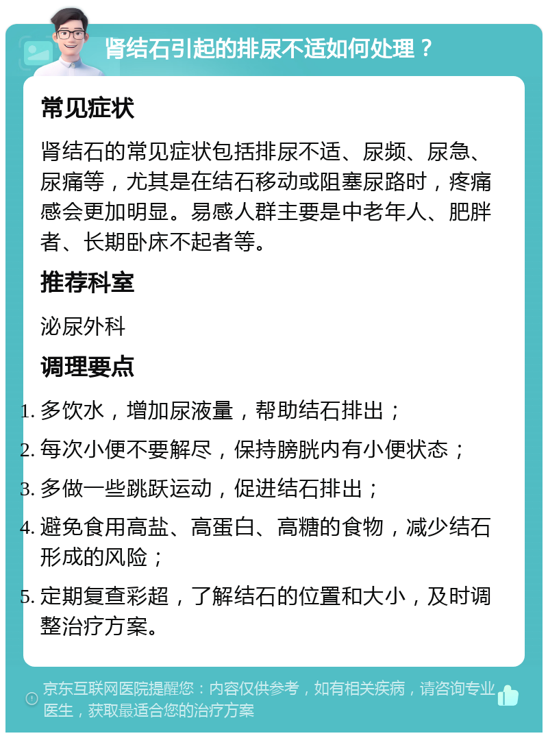 肾结石引起的排尿不适如何处理？ 常见症状 肾结石的常见症状包括排尿不适、尿频、尿急、尿痛等，尤其是在结石移动或阻塞尿路时，疼痛感会更加明显。易感人群主要是中老年人、肥胖者、长期卧床不起者等。 推荐科室 泌尿外科 调理要点 多饮水，增加尿液量，帮助结石排出； 每次小便不要解尽，保持膀胱内有小便状态； 多做一些跳跃运动，促进结石排出； 避免食用高盐、高蛋白、高糖的食物，减少结石形成的风险； 定期复查彩超，了解结石的位置和大小，及时调整治疗方案。