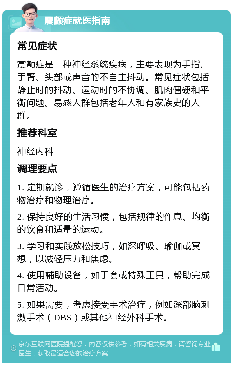 震颤症就医指南 常见症状 震颤症是一种神经系统疾病，主要表现为手指、手臂、头部或声音的不自主抖动。常见症状包括静止时的抖动、运动时的不协调、肌肉僵硬和平衡问题。易感人群包括老年人和有家族史的人群。 推荐科室 神经内科 调理要点 1. 定期就诊，遵循医生的治疗方案，可能包括药物治疗和物理治疗。 2. 保持良好的生活习惯，包括规律的作息、均衡的饮食和适量的运动。 3. 学习和实践放松技巧，如深呼吸、瑜伽或冥想，以减轻压力和焦虑。 4. 使用辅助设备，如手套或特殊工具，帮助完成日常活动。 5. 如果需要，考虑接受手术治疗，例如深部脑刺激手术（DBS）或其他神经外科手术。