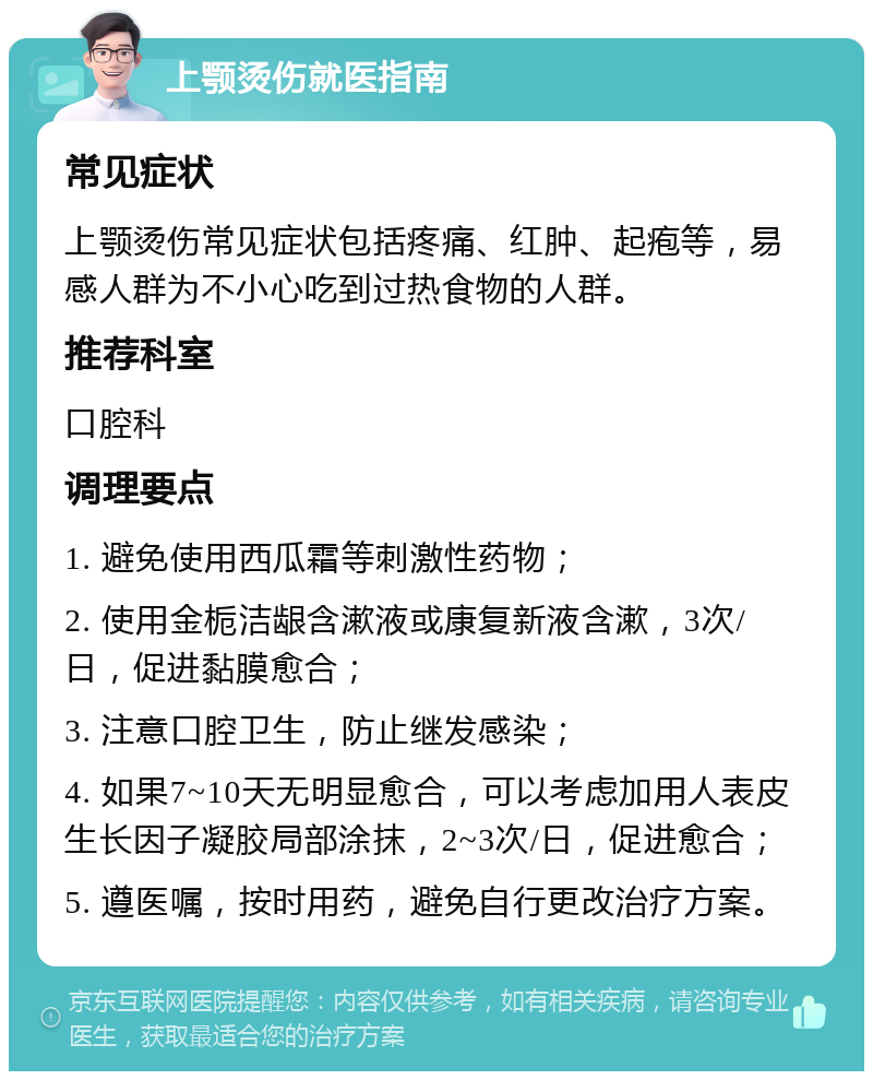 上颚烫伤就医指南 常见症状 上颚烫伤常见症状包括疼痛、红肿、起疱等，易感人群为不小心吃到过热食物的人群。 推荐科室 口腔科 调理要点 1. 避免使用西瓜霜等刺激性药物； 2. 使用金栀洁龈含漱液或康复新液含漱，3次/日，促进黏膜愈合； 3. 注意口腔卫生，防止继发感染； 4. 如果7~10天无明显愈合，可以考虑加用人表皮生长因子凝胶局部涂抹，2~3次/日，促进愈合； 5. 遵医嘱，按时用药，避免自行更改治疗方案。