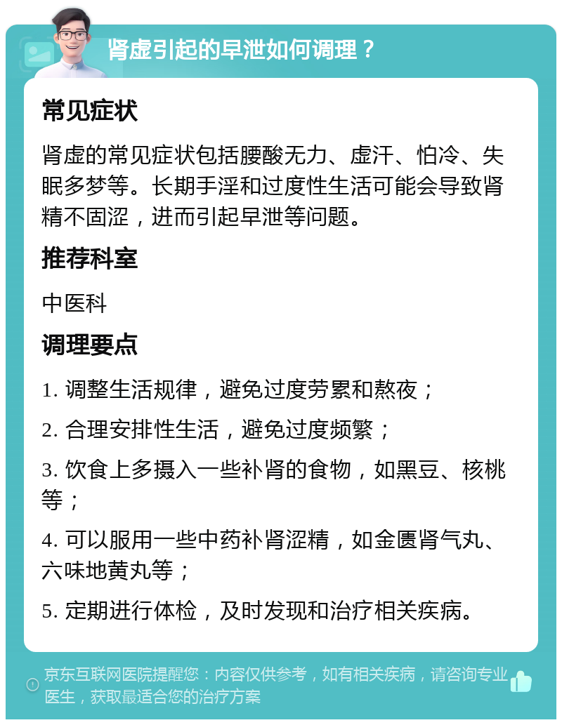 肾虚引起的早泄如何调理？ 常见症状 肾虚的常见症状包括腰酸无力、虚汗、怕冷、失眠多梦等。长期手淫和过度性生活可能会导致肾精不固涩，进而引起早泄等问题。 推荐科室 中医科 调理要点 1. 调整生活规律，避免过度劳累和熬夜； 2. 合理安排性生活，避免过度频繁； 3. 饮食上多摄入一些补肾的食物，如黑豆、核桃等； 4. 可以服用一些中药补肾涩精，如金匮肾气丸、六味地黄丸等； 5. 定期进行体检，及时发现和治疗相关疾病。