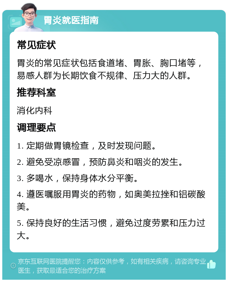 胃炎就医指南 常见症状 胃炎的常见症状包括食道堵、胃胀、胸口堵等，易感人群为长期饮食不规律、压力大的人群。 推荐科室 消化内科 调理要点 1. 定期做胃镜检查，及时发现问题。 2. 避免受凉感冒，预防鼻炎和咽炎的发生。 3. 多喝水，保持身体水分平衡。 4. 遵医嘱服用胃炎的药物，如奥美拉挫和铝碳酸美。 5. 保持良好的生活习惯，避免过度劳累和压力过大。