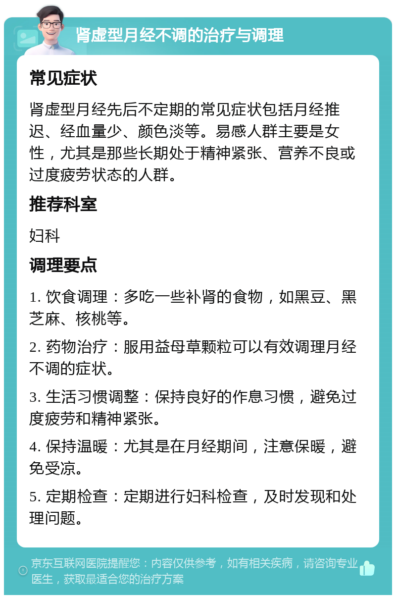 肾虚型月经不调的治疗与调理 常见症状 肾虚型月经先后不定期的常见症状包括月经推迟、经血量少、颜色淡等。易感人群主要是女性，尤其是那些长期处于精神紧张、营养不良或过度疲劳状态的人群。 推荐科室 妇科 调理要点 1. 饮食调理：多吃一些补肾的食物，如黑豆、黑芝麻、核桃等。 2. 药物治疗：服用益母草颗粒可以有效调理月经不调的症状。 3. 生活习惯调整：保持良好的作息习惯，避免过度疲劳和精神紧张。 4. 保持温暖：尤其是在月经期间，注意保暖，避免受凉。 5. 定期检查：定期进行妇科检查，及时发现和处理问题。