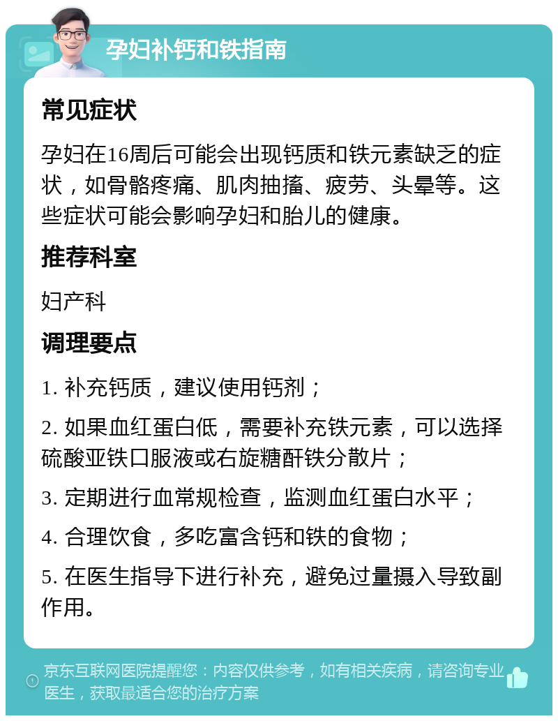 孕妇补钙和铁指南 常见症状 孕妇在16周后可能会出现钙质和铁元素缺乏的症状，如骨骼疼痛、肌肉抽搐、疲劳、头晕等。这些症状可能会影响孕妇和胎儿的健康。 推荐科室 妇产科 调理要点 1. 补充钙质，建议使用钙剂； 2. 如果血红蛋白低，需要补充铁元素，可以选择硫酸亚铁口服液或右旋糖酐铁分散片； 3. 定期进行血常规检查，监测血红蛋白水平； 4. 合理饮食，多吃富含钙和铁的食物； 5. 在医生指导下进行补充，避免过量摄入导致副作用。