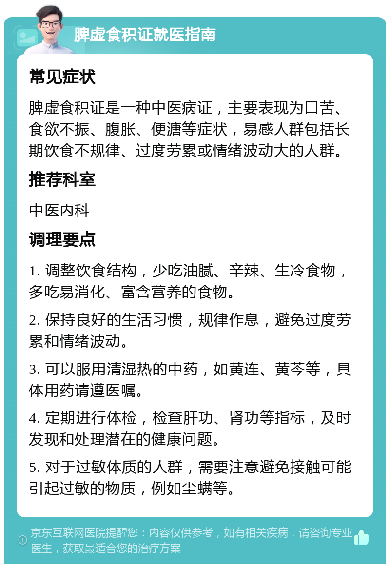 脾虚食积证就医指南 常见症状 脾虚食积证是一种中医病证，主要表现为口苦、食欲不振、腹胀、便溏等症状，易感人群包括长期饮食不规律、过度劳累或情绪波动大的人群。 推荐科室 中医内科 调理要点 1. 调整饮食结构，少吃油腻、辛辣、生冷食物，多吃易消化、富含营养的食物。 2. 保持良好的生活习惯，规律作息，避免过度劳累和情绪波动。 3. 可以服用清湿热的中药，如黄连、黄芩等，具体用药请遵医嘱。 4. 定期进行体检，检查肝功、肾功等指标，及时发现和处理潜在的健康问题。 5. 对于过敏体质的人群，需要注意避免接触可能引起过敏的物质，例如尘螨等。