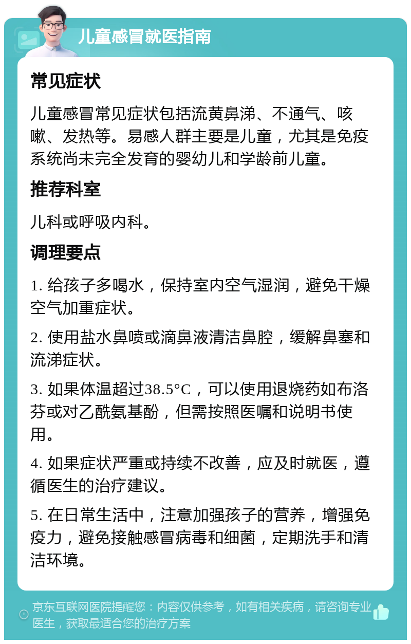 儿童感冒就医指南 常见症状 儿童感冒常见症状包括流黄鼻涕、不通气、咳嗽、发热等。易感人群主要是儿童，尤其是免疫系统尚未完全发育的婴幼儿和学龄前儿童。 推荐科室 儿科或呼吸内科。 调理要点 1. 给孩子多喝水，保持室内空气湿润，避免干燥空气加重症状。 2. 使用盐水鼻喷或滴鼻液清洁鼻腔，缓解鼻塞和流涕症状。 3. 如果体温超过38.5°C，可以使用退烧药如布洛芬或对乙酰氨基酚，但需按照医嘱和说明书使用。 4. 如果症状严重或持续不改善，应及时就医，遵循医生的治疗建议。 5. 在日常生活中，注意加强孩子的营养，增强免疫力，避免接触感冒病毒和细菌，定期洗手和清洁环境。