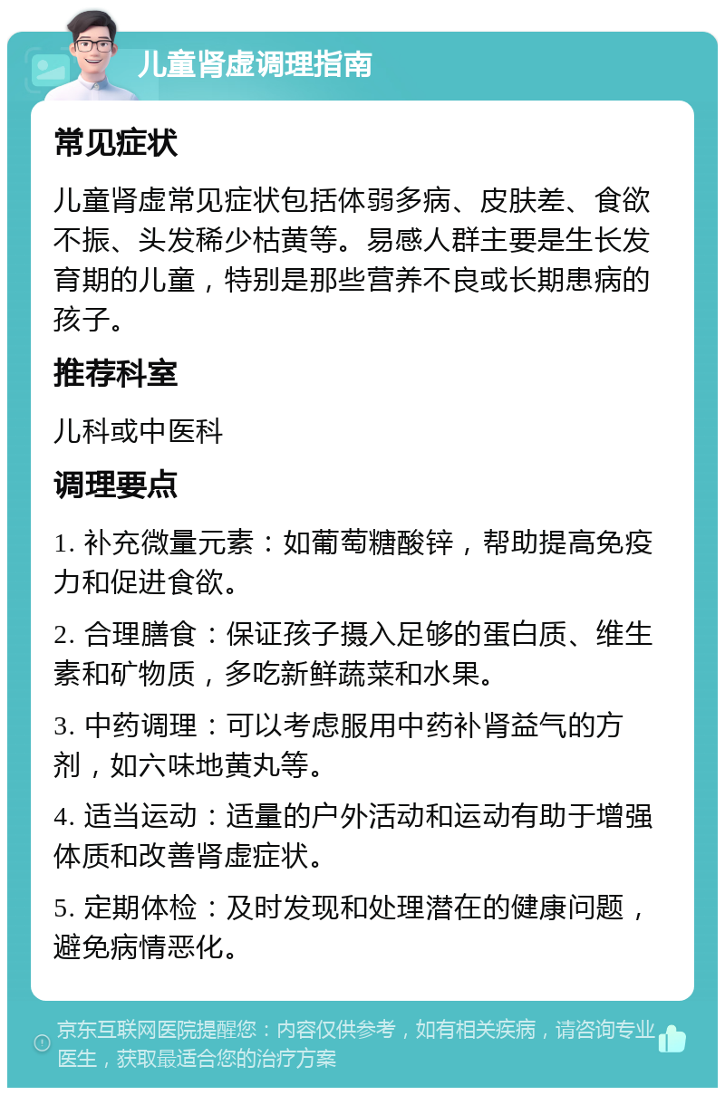 儿童肾虚调理指南 常见症状 儿童肾虚常见症状包括体弱多病、皮肤差、食欲不振、头发稀少枯黄等。易感人群主要是生长发育期的儿童，特别是那些营养不良或长期患病的孩子。 推荐科室 儿科或中医科 调理要点 1. 补充微量元素：如葡萄糖酸锌，帮助提高免疫力和促进食欲。 2. 合理膳食：保证孩子摄入足够的蛋白质、维生素和矿物质，多吃新鲜蔬菜和水果。 3. 中药调理：可以考虑服用中药补肾益气的方剂，如六味地黄丸等。 4. 适当运动：适量的户外活动和运动有助于增强体质和改善肾虚症状。 5. 定期体检：及时发现和处理潜在的健康问题，避免病情恶化。