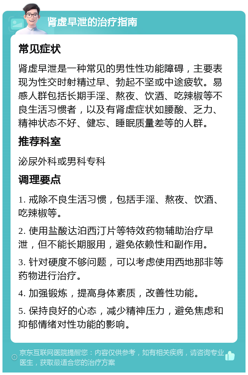 肾虚早泄的治疗指南 常见症状 肾虚早泄是一种常见的男性性功能障碍，主要表现为性交时射精过早、勃起不坚或中途疲软。易感人群包括长期手淫、熬夜、饮酒、吃辣椒等不良生活习惯者，以及有肾虚症状如腰酸、乏力、精神状态不好、健忘、睡眠质量差等的人群。 推荐科室 泌尿外科或男科专科 调理要点 1. 戒除不良生活习惯，包括手淫、熬夜、饮酒、吃辣椒等。 2. 使用盐酸达泊西汀片等特效药物辅助治疗早泄，但不能长期服用，避免依赖性和副作用。 3. 针对硬度不够问题，可以考虑使用西地那非等药物进行治疗。 4. 加强锻炼，提高身体素质，改善性功能。 5. 保持良好的心态，减少精神压力，避免焦虑和抑郁情绪对性功能的影响。