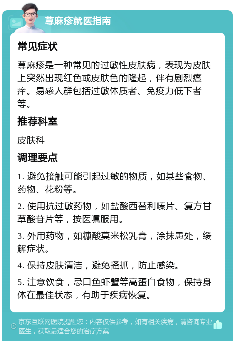 荨麻疹就医指南 常见症状 荨麻疹是一种常见的过敏性皮肤病，表现为皮肤上突然出现红色或皮肤色的隆起，伴有剧烈瘙痒。易感人群包括过敏体质者、免疫力低下者等。 推荐科室 皮肤科 调理要点 1. 避免接触可能引起过敏的物质，如某些食物、药物、花粉等。 2. 使用抗过敏药物，如盐酸西替利嗪片、复方甘草酸苷片等，按医嘱服用。 3. 外用药物，如糠酸莫米松乳膏，涂抹患处，缓解症状。 4. 保持皮肤清洁，避免搔抓，防止感染。 5. 注意饮食，忌口鱼虾蟹等高蛋白食物，保持身体在最佳状态，有助于疾病恢复。