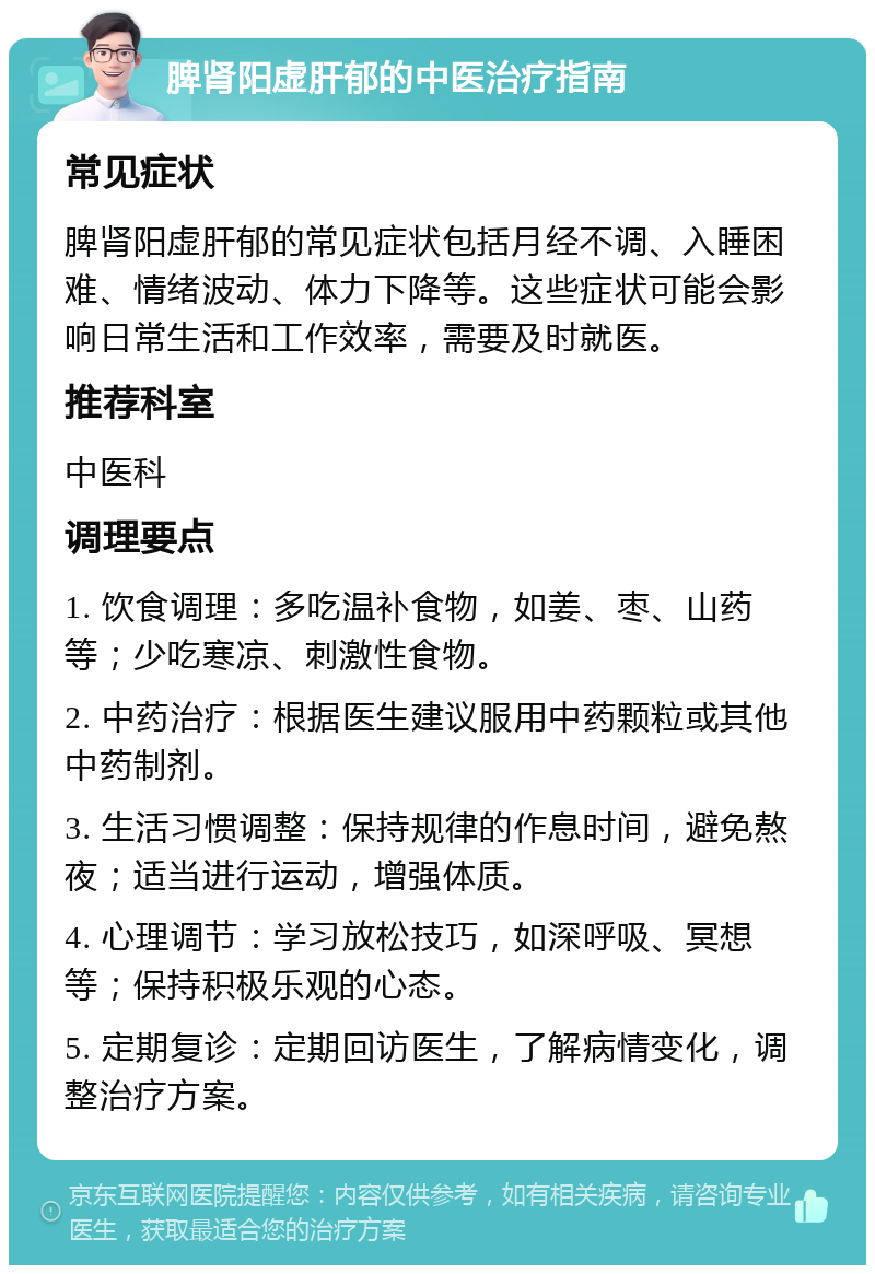 脾肾阳虚肝郁的中医治疗指南 常见症状 脾肾阳虚肝郁的常见症状包括月经不调、入睡困难、情绪波动、体力下降等。这些症状可能会影响日常生活和工作效率，需要及时就医。 推荐科室 中医科 调理要点 1. 饮食调理：多吃温补食物，如姜、枣、山药等；少吃寒凉、刺激性食物。 2. 中药治疗：根据医生建议服用中药颗粒或其他中药制剂。 3. 生活习惯调整：保持规律的作息时间，避免熬夜；适当进行运动，增强体质。 4. 心理调节：学习放松技巧，如深呼吸、冥想等；保持积极乐观的心态。 5. 定期复诊：定期回访医生，了解病情变化，调整治疗方案。