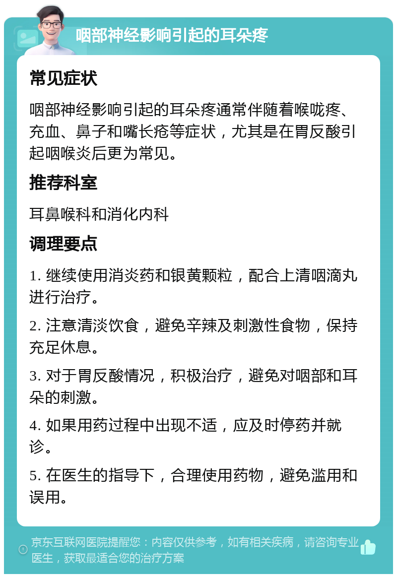 咽部神经影响引起的耳朵疼 常见症状 咽部神经影响引起的耳朵疼通常伴随着喉咙疼、充血、鼻子和嘴长疮等症状，尤其是在胃反酸引起咽喉炎后更为常见。 推荐科室 耳鼻喉科和消化内科 调理要点 1. 继续使用消炎药和银黄颗粒，配合上清咽滴丸进行治疗。 2. 注意清淡饮食，避免辛辣及刺激性食物，保持充足休息。 3. 对于胃反酸情况，积极治疗，避免对咽部和耳朵的刺激。 4. 如果用药过程中出现不适，应及时停药并就诊。 5. 在医生的指导下，合理使用药物，避免滥用和误用。