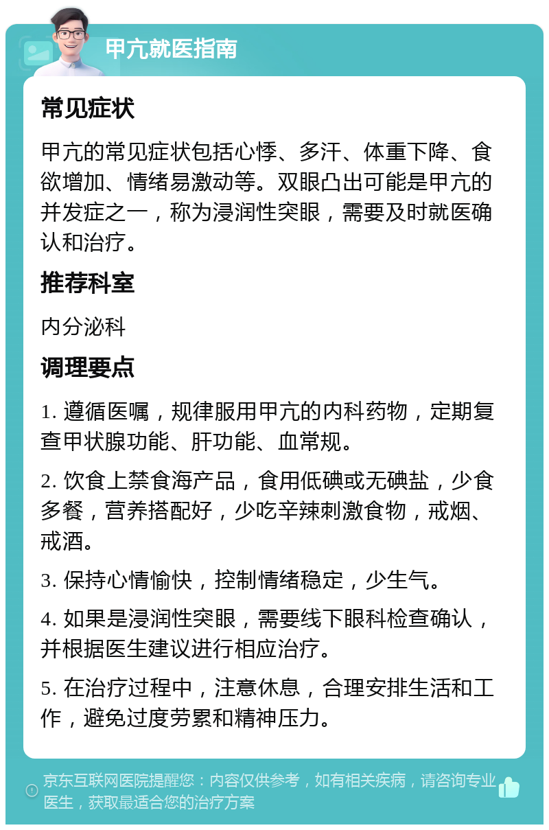 甲亢就医指南 常见症状 甲亢的常见症状包括心悸、多汗、体重下降、食欲增加、情绪易激动等。双眼凸出可能是甲亢的并发症之一，称为浸润性突眼，需要及时就医确认和治疗。 推荐科室 内分泌科 调理要点 1. 遵循医嘱，规律服用甲亢的内科药物，定期复查甲状腺功能、肝功能、血常规。 2. 饮食上禁食海产品，食用低碘或无碘盐，少食多餐，营养搭配好，少吃辛辣刺激食物，戒烟、戒酒。 3. 保持心情愉快，控制情绪稳定，少生气。 4. 如果是浸润性突眼，需要线下眼科检查确认，并根据医生建议进行相应治疗。 5. 在治疗过程中，注意休息，合理安排生活和工作，避免过度劳累和精神压力。