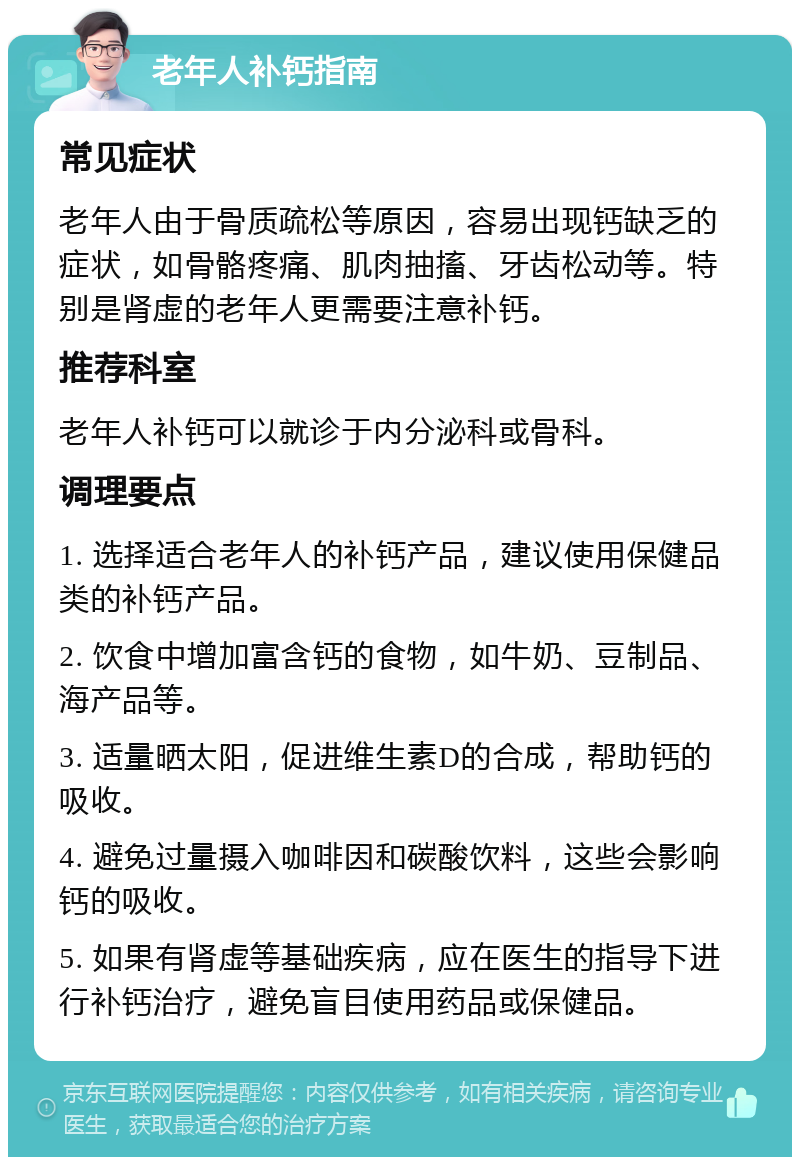 老年人补钙指南 常见症状 老年人由于骨质疏松等原因，容易出现钙缺乏的症状，如骨骼疼痛、肌肉抽搐、牙齿松动等。特别是肾虚的老年人更需要注意补钙。 推荐科室 老年人补钙可以就诊于内分泌科或骨科。 调理要点 1. 选择适合老年人的补钙产品，建议使用保健品类的补钙产品。 2. 饮食中增加富含钙的食物，如牛奶、豆制品、海产品等。 3. 适量晒太阳，促进维生素D的合成，帮助钙的吸收。 4. 避免过量摄入咖啡因和碳酸饮料，这些会影响钙的吸收。 5. 如果有肾虚等基础疾病，应在医生的指导下进行补钙治疗，避免盲目使用药品或保健品。