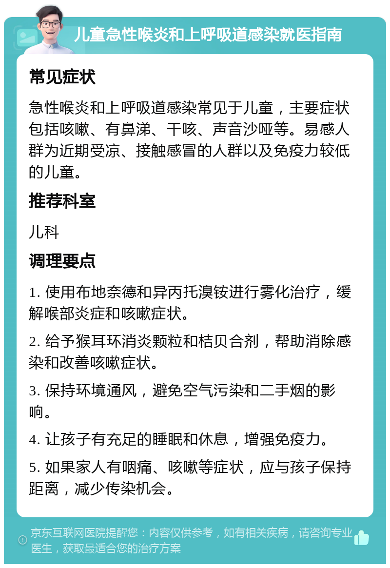 儿童急性喉炎和上呼吸道感染就医指南 常见症状 急性喉炎和上呼吸道感染常见于儿童，主要症状包括咳嗽、有鼻涕、干咳、声音沙哑等。易感人群为近期受凉、接触感冒的人群以及免疫力较低的儿童。 推荐科室 儿科 调理要点 1. 使用布地奈德和异丙托溴铵进行雾化治疗，缓解喉部炎症和咳嗽症状。 2. 给予猴耳环消炎颗粒和桔贝合剂，帮助消除感染和改善咳嗽症状。 3. 保持环境通风，避免空气污染和二手烟的影响。 4. 让孩子有充足的睡眠和休息，增强免疫力。 5. 如果家人有咽痛、咳嗽等症状，应与孩子保持距离，减少传染机会。