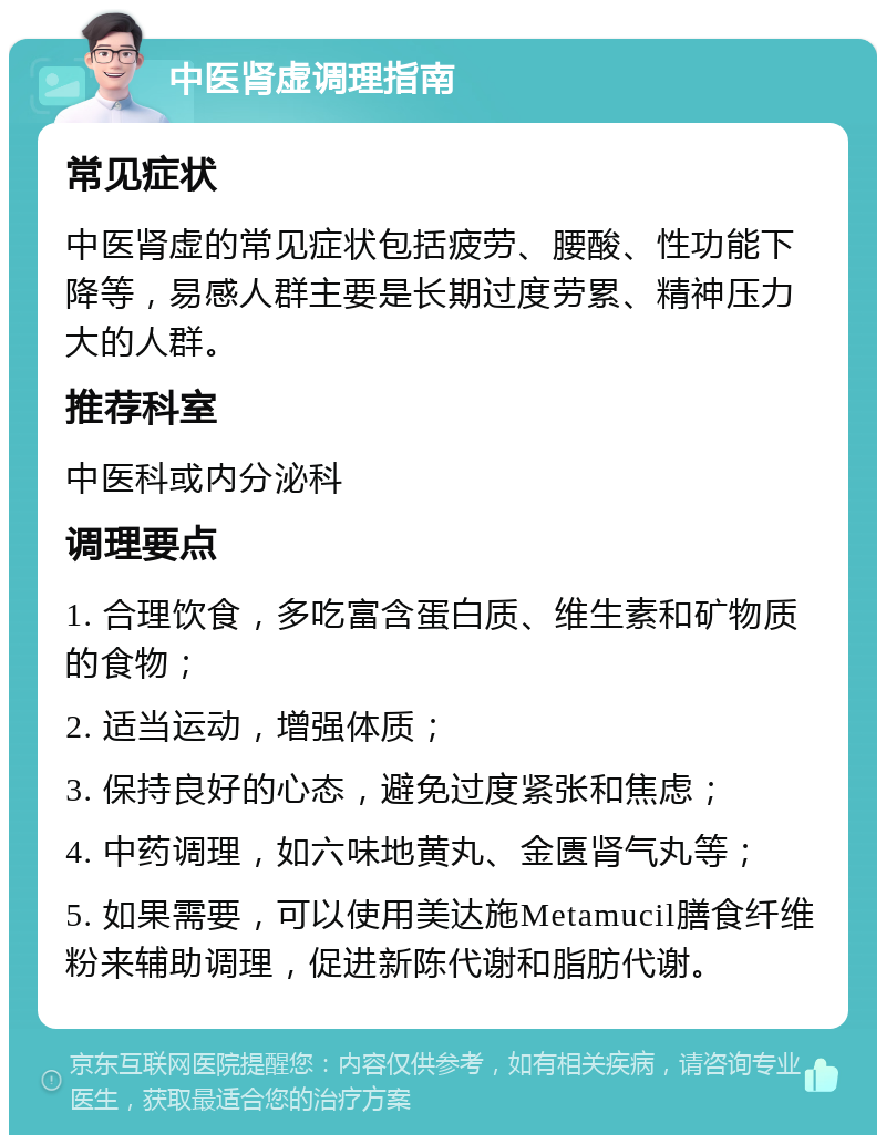 中医肾虚调理指南 常见症状 中医肾虚的常见症状包括疲劳、腰酸、性功能下降等，易感人群主要是长期过度劳累、精神压力大的人群。 推荐科室 中医科或内分泌科 调理要点 1. 合理饮食，多吃富含蛋白质、维生素和矿物质的食物； 2. 适当运动，增强体质； 3. 保持良好的心态，避免过度紧张和焦虑； 4. 中药调理，如六味地黄丸、金匮肾气丸等； 5. 如果需要，可以使用美达施Metamucil膳食纤维粉来辅助调理，促进新陈代谢和脂肪代谢。