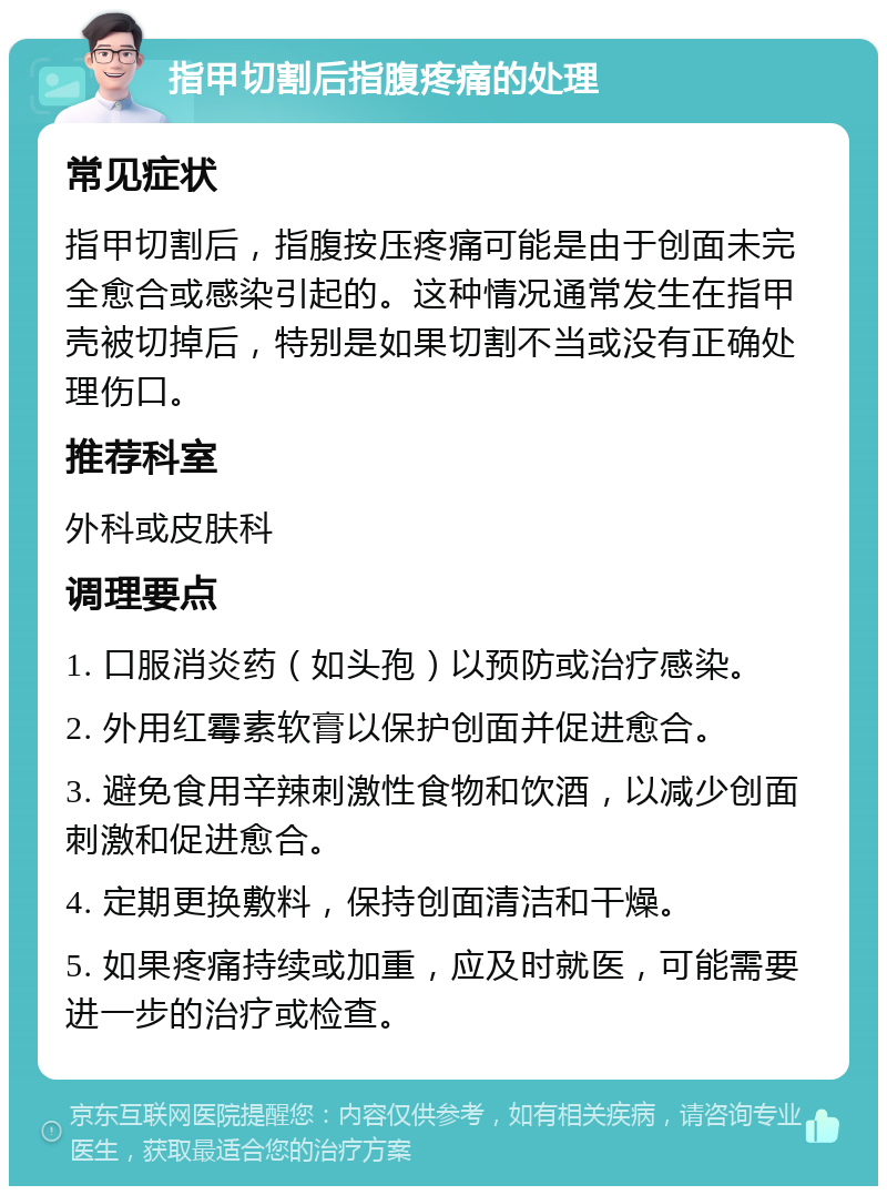 指甲切割后指腹疼痛的处理 常见症状 指甲切割后，指腹按压疼痛可能是由于创面未完全愈合或感染引起的。这种情况通常发生在指甲壳被切掉后，特别是如果切割不当或没有正确处理伤口。 推荐科室 外科或皮肤科 调理要点 1. 口服消炎药（如头孢）以预防或治疗感染。 2. 外用红霉素软膏以保护创面并促进愈合。 3. 避免食用辛辣刺激性食物和饮酒，以减少创面刺激和促进愈合。 4. 定期更换敷料，保持创面清洁和干燥。 5. 如果疼痛持续或加重，应及时就医，可能需要进一步的治疗或检查。