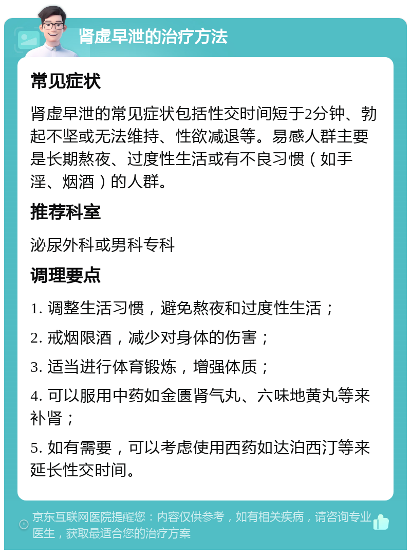 肾虚早泄的治疗方法 常见症状 肾虚早泄的常见症状包括性交时间短于2分钟、勃起不坚或无法维持、性欲减退等。易感人群主要是长期熬夜、过度性生活或有不良习惯（如手淫、烟酒）的人群。 推荐科室 泌尿外科或男科专科 调理要点 1. 调整生活习惯，避免熬夜和过度性生活； 2. 戒烟限酒，减少对身体的伤害； 3. 适当进行体育锻炼，增强体质； 4. 可以服用中药如金匮肾气丸、六味地黄丸等来补肾； 5. 如有需要，可以考虑使用西药如达泊西汀等来延长性交时间。