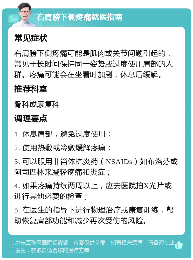 右肩膀下侧疼痛就医指南 常见症状 右肩膀下侧疼痛可能是肌肉或关节问题引起的，常见于长时间保持同一姿势或过度使用肩部的人群。疼痛可能会在坐着时加剧，休息后缓解。 推荐科室 骨科或康复科 调理要点 1. 休息肩部，避免过度使用； 2. 使用热敷或冷敷缓解疼痛； 3. 可以服用非甾体抗炎药（NSAIDs）如布洛芬或阿司匹林来减轻疼痛和炎症； 4. 如果疼痛持续两周以上，应去医院拍X光片或进行其他必要的检查； 5. 在医生的指导下进行物理治疗或康复训练，帮助恢复肩部功能和减少再次受伤的风险。