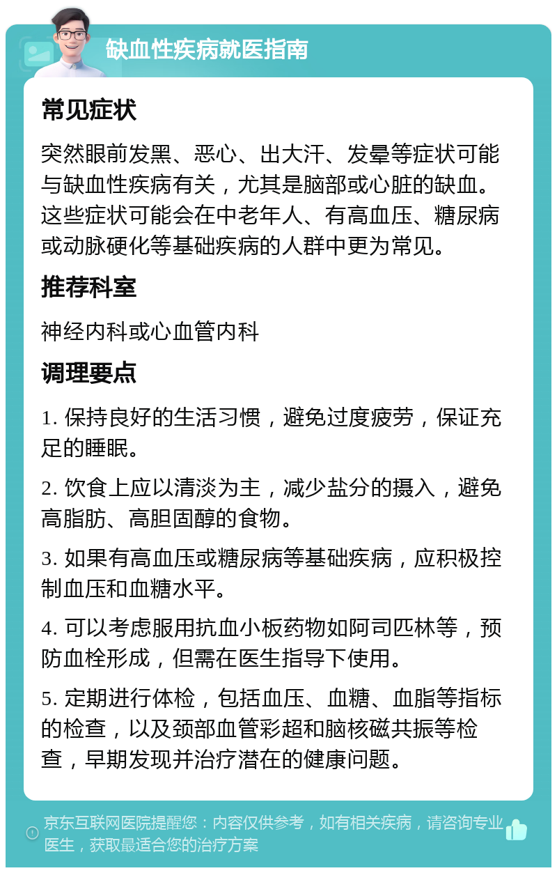 缺血性疾病就医指南 常见症状 突然眼前发黑、恶心、出大汗、发晕等症状可能与缺血性疾病有关，尤其是脑部或心脏的缺血。这些症状可能会在中老年人、有高血压、糖尿病或动脉硬化等基础疾病的人群中更为常见。 推荐科室 神经内科或心血管内科 调理要点 1. 保持良好的生活习惯，避免过度疲劳，保证充足的睡眠。 2. 饮食上应以清淡为主，减少盐分的摄入，避免高脂肪、高胆固醇的食物。 3. 如果有高血压或糖尿病等基础疾病，应积极控制血压和血糖水平。 4. 可以考虑服用抗血小板药物如阿司匹林等，预防血栓形成，但需在医生指导下使用。 5. 定期进行体检，包括血压、血糖、血脂等指标的检查，以及颈部血管彩超和脑核磁共振等检查，早期发现并治疗潜在的健康问题。