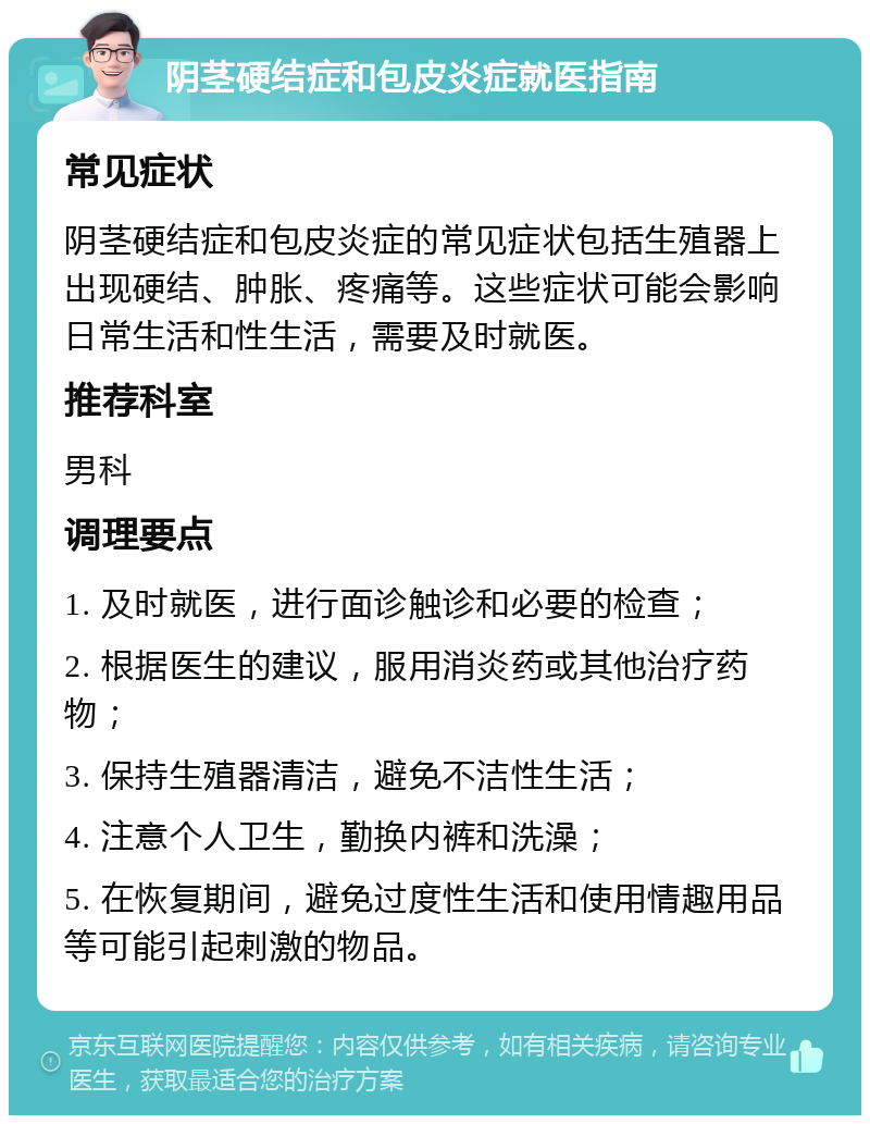 阴茎硬结症和包皮炎症就医指南 常见症状 阴茎硬结症和包皮炎症的常见症状包括生殖器上出现硬结、肿胀、疼痛等。这些症状可能会影响日常生活和性生活，需要及时就医。 推荐科室 男科 调理要点 1. 及时就医，进行面诊触诊和必要的检查； 2. 根据医生的建议，服用消炎药或其他治疗药物； 3. 保持生殖器清洁，避免不洁性生活； 4. 注意个人卫生，勤换内裤和洗澡； 5. 在恢复期间，避免过度性生活和使用情趣用品等可能引起刺激的物品。