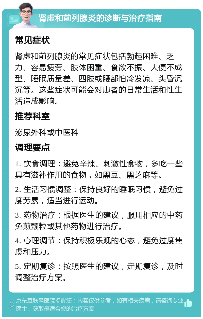 肾虚和前列腺炎的诊断与治疗指南 常见症状 肾虚和前列腺炎的常见症状包括勃起困难、乏力、容易疲劳、肢体困重、食欲不振、大便不成型、睡眠质量差、四肢或腰部怕冷发凉、头昏沉沉等。这些症状可能会对患者的日常生活和性生活造成影响。 推荐科室 泌尿外科或中医科 调理要点 1. 饮食调理：避免辛辣、刺激性食物，多吃一些具有滋补作用的食物，如黑豆、黑芝麻等。 2. 生活习惯调整：保持良好的睡眠习惯，避免过度劳累，适当进行运动。 3. 药物治疗：根据医生的建议，服用相应的中药免煎颗粒或其他药物进行治疗。 4. 心理调节：保持积极乐观的心态，避免过度焦虑和压力。 5. 定期复诊：按照医生的建议，定期复诊，及时调整治疗方案。